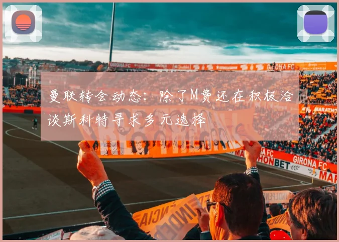 曼联转会动态：除了M费还在积极洽谈斯科特寻求多元选择