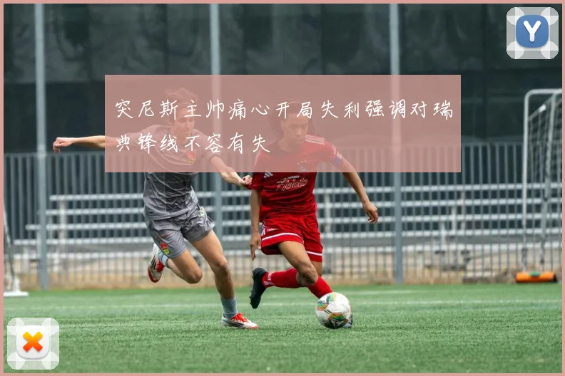 突尼斯主帅痛心开局失利强调对瑞典锋线不容有失