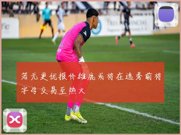若无更优报价雄鹿或将在选秀前将字母交易至热火
