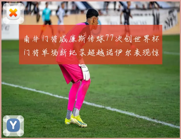 南非门将威廉斯传球77次创世界杯门将单场新纪录超越诺伊尔表现惊艳