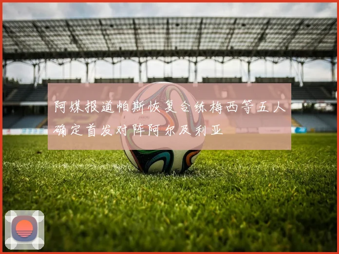 阿媒报道帕斯恢复合练梅西等五人确定首发对阵阿尔及利亚