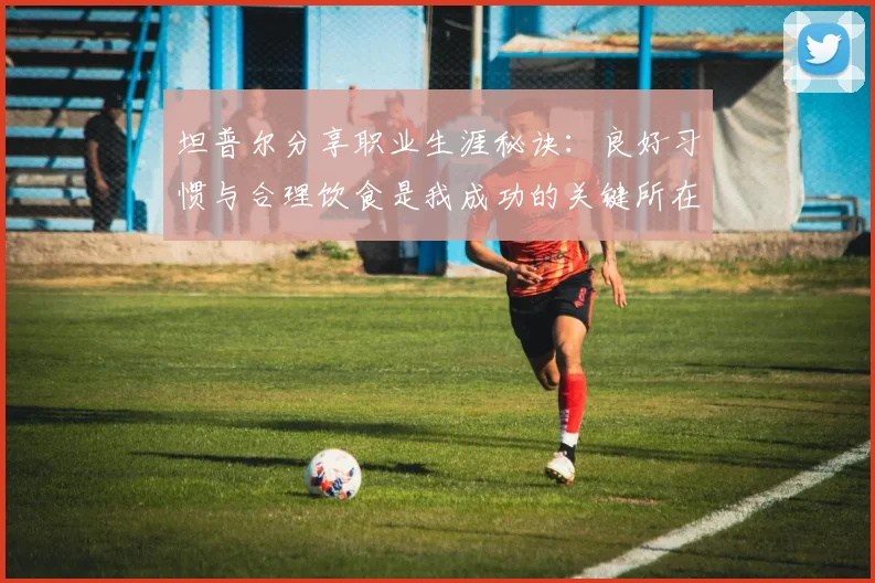 坦普尔分享职业生涯秘诀：良好习惯与合理饮食是我成功的关键所在