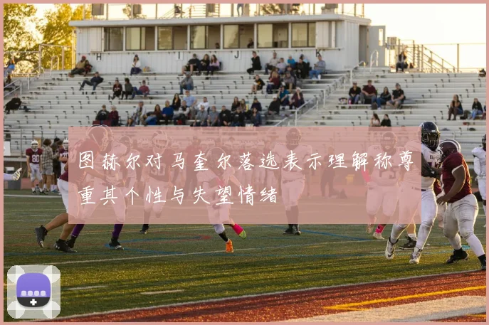 图赫尔对马奎尔落选表示理解称尊重其个性与失望情绪