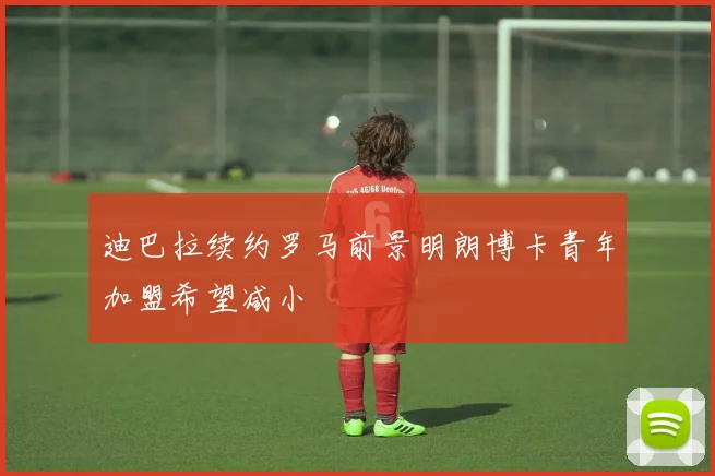 迪巴拉续约罗马前景明朗博卡青年加盟希望减小