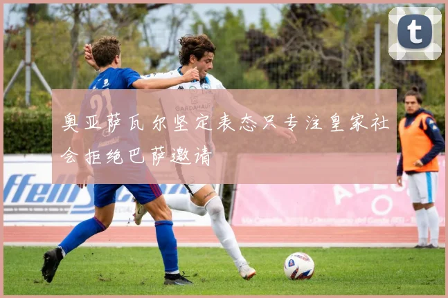 奥亚萨瓦尔坚定表态只专注皇家社会拒绝巴萨邀请