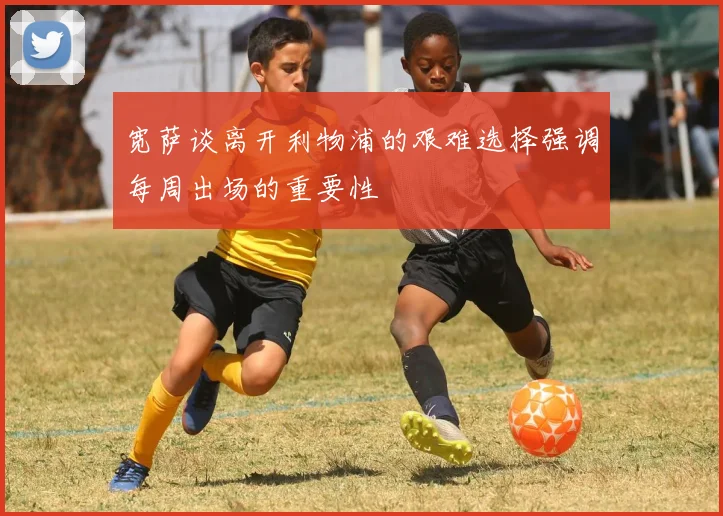 宽萨谈离开利物浦的艰难选择强调每周出场的重要性