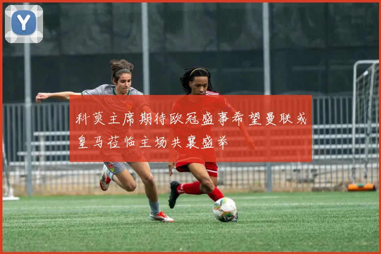 科莫主席期待欧冠盛事希望曼联或皇马莅临主场共襄盛举