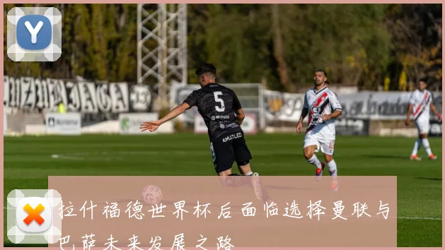 拉什福德世界杯后面临选择曼联与巴萨未来发展之路