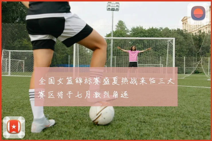 全国女篮锦标赛盛夏热战来临三大赛区将于七月激烈角逐