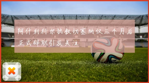 阿什利科尔执教切塞纳仅三个月后正式辞职引发关注