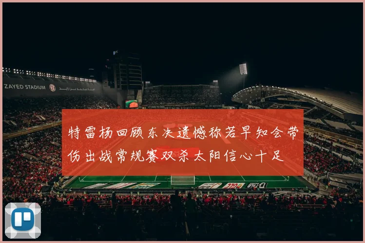 特雷杨回顾东决遗憾称若早知会带伤出战常规赛双杀太阳信心十足