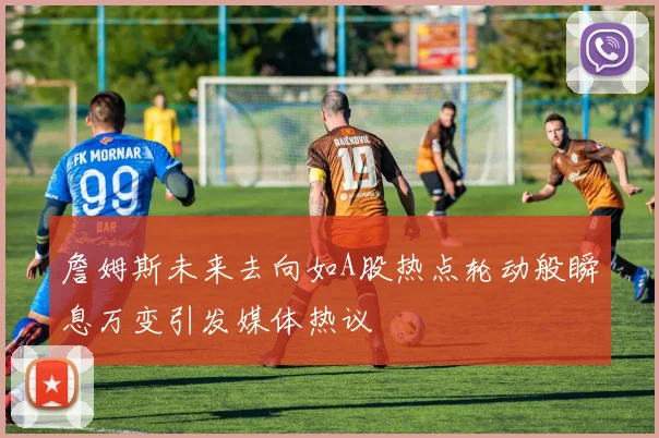 詹姆斯未来去向如A股热点轮动般瞬息万变引发媒体热议