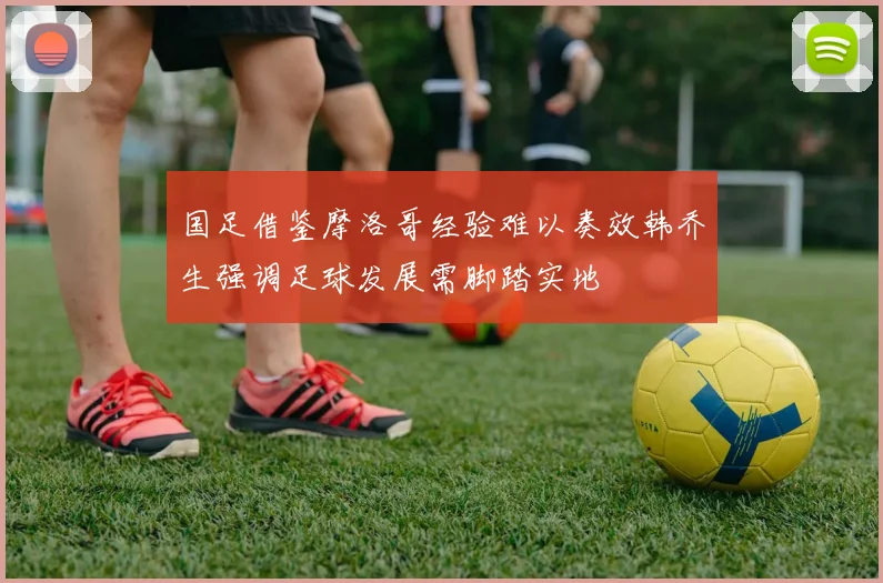 国足借鉴摩洛哥经验难以奏效韩乔生强调足球发展需脚踏实地