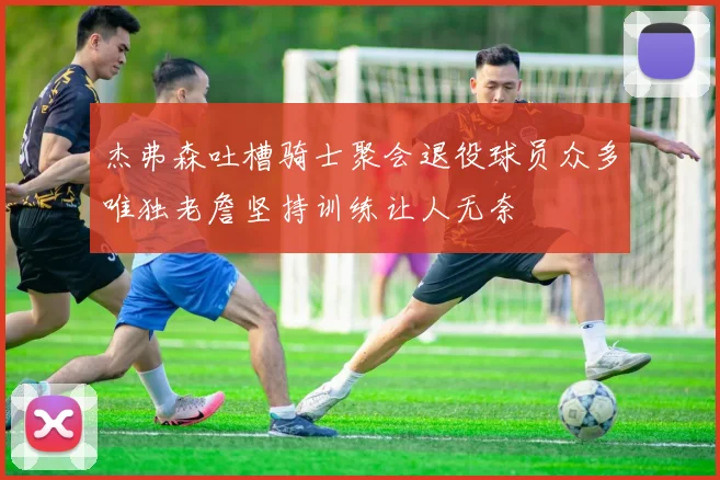 杰弗森吐槽骑士聚会退役球员众多唯独老詹坚持训练让人无奈
